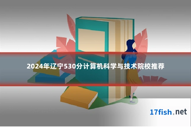 2024年辽宁530分计算机科学与技术院校推荐
