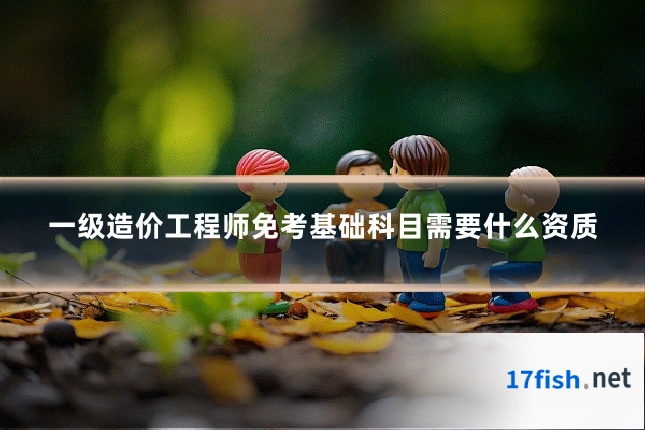 一级造价工程师免考基础科目需要什么资质