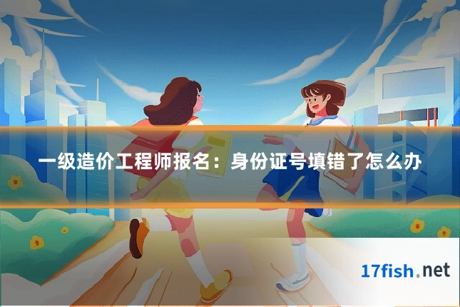 一级造价工程师报名：身份证号填错了怎么办