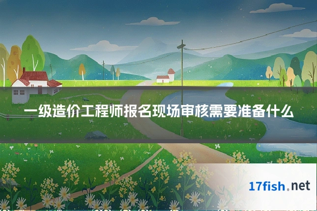 一级造价工程师报名现场审核需要准备什么