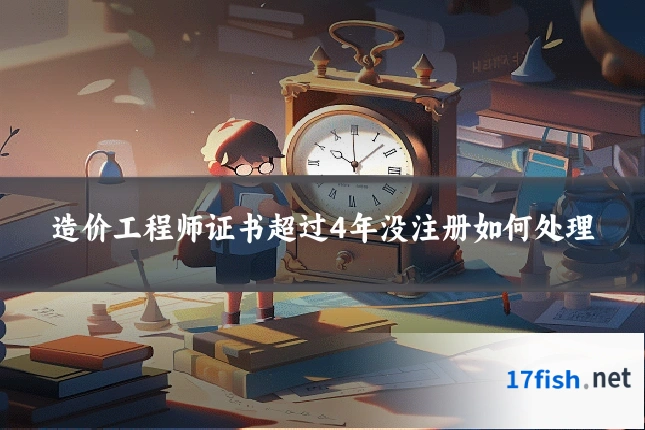 造价工程师证书超过4年没注册如何处理