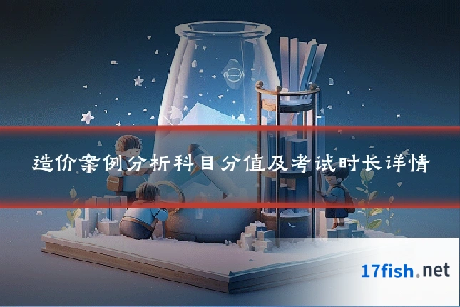造价案例分析科目分值及考试时长详情