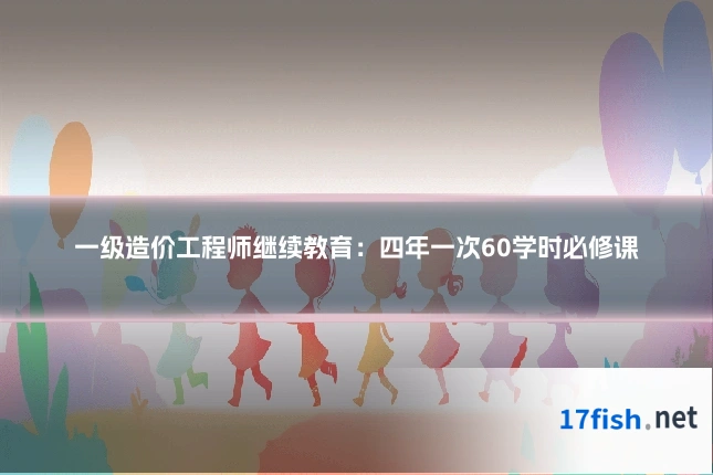 一级造价工程师继续教育:四年一次60学时必修课