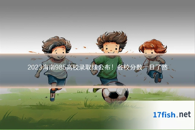 2023海南985高校录取线公布!各校分数一目了然