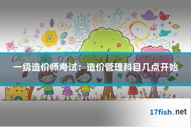 一级造价师考试:造价管理科目几点开始