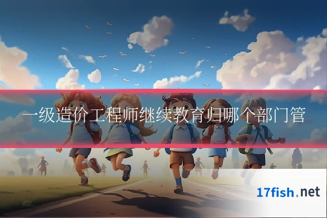 一级造价工程师继续教育归哪个部门管