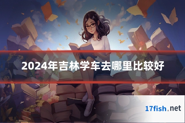 2024年吉林学车去哪里比较好