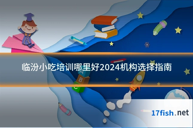 临汾小吃培训哪里好2024机构选择指南