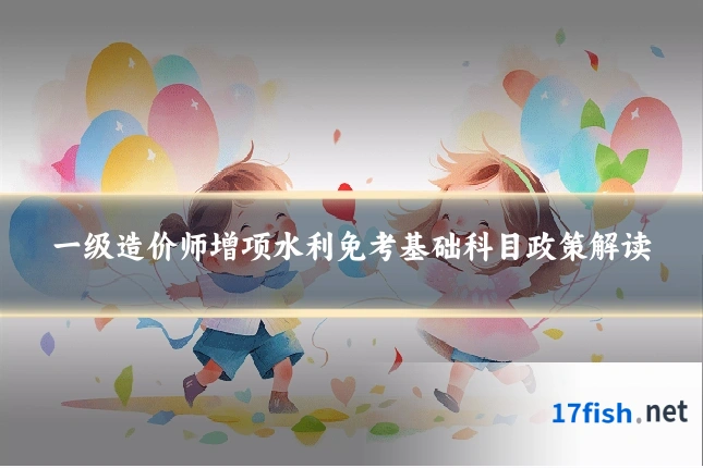 一级造价师增项水利免考基础科目政策解读