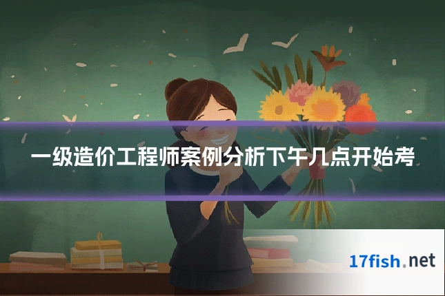 一级造价工程师案例分析下午几点开始考