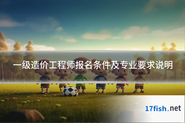 一级造价工程师报名条件及专业要求说明