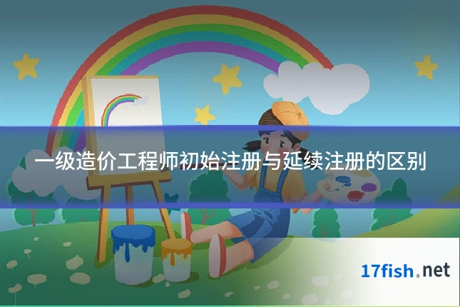 一级造价工程师初始注册与延续注册的区别