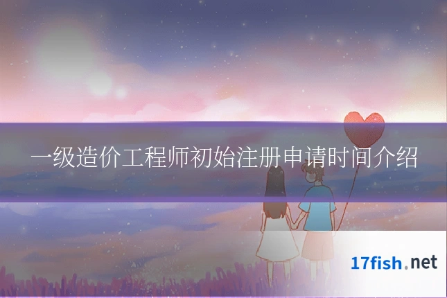 一级造价工程师初始注册申请时间介绍