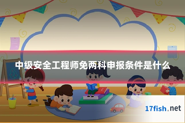 中级安全工程师免两科申报条件是什么