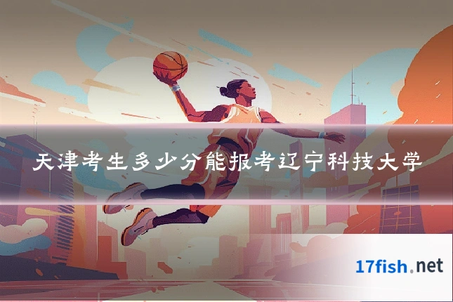 天津考生多少分能报考辽宁科技大学