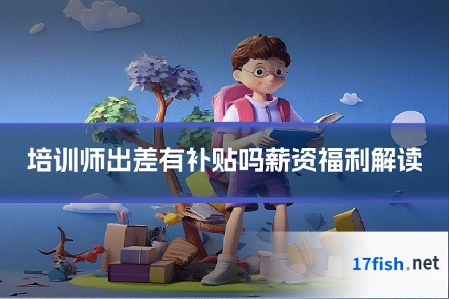 培训师出差有补贴吗薪资福利解读