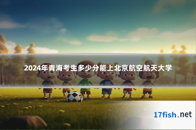 2024年青海考生多少分能上北京航空航天大学