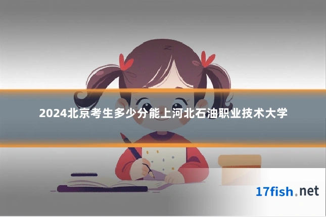 2024北京考生多少分能上河北石油职业技术大学