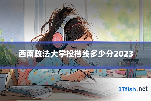 西南政法大学投档线多少分2023