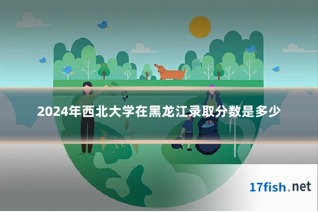 2024年西北大学在黑龙江录取分数是多少