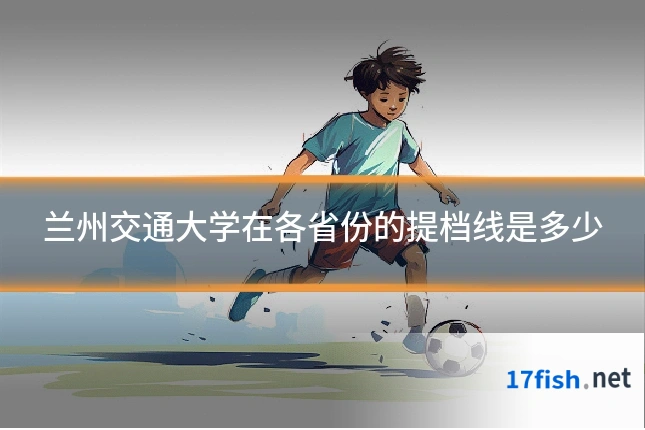 兰州交通大学在各省份的提档线是多少