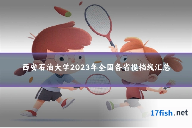 西安石油大学2023年全国各省提档线汇总