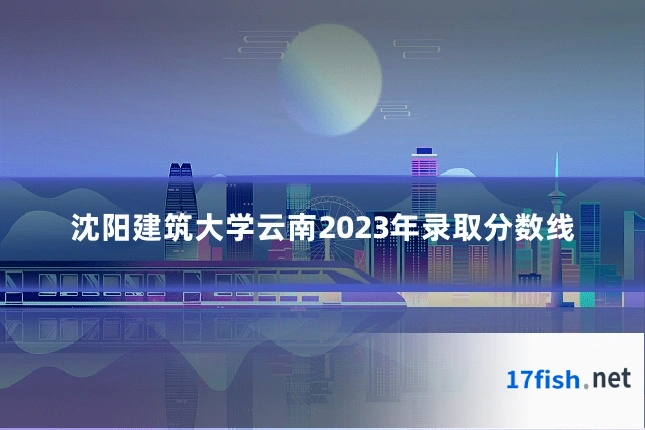 沈阳建筑大学云南2023年录取分数线