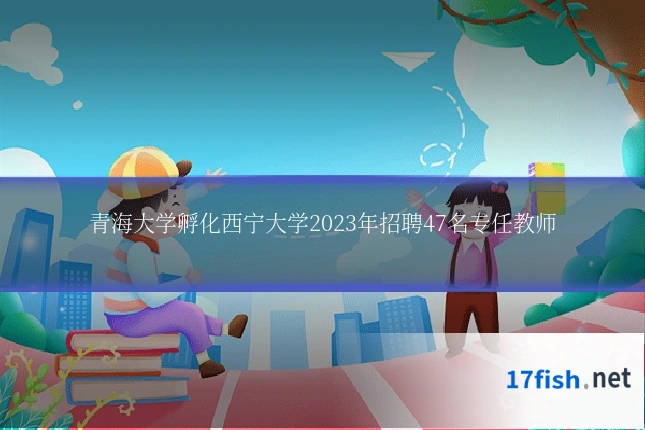 青海大学孵化西宁大学2023年招聘47名专任教师