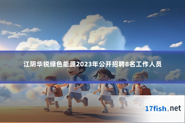 江阴华锐绿色能源2023年公开招聘8名工作人员