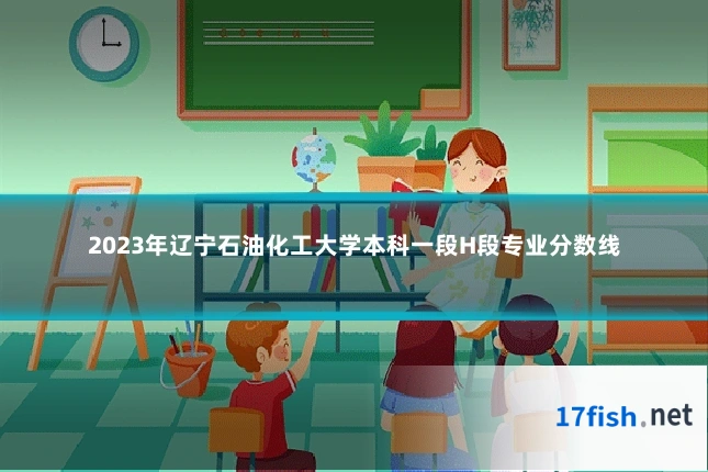 2023年辽宁石油化工大学本科一段H段专业分数线