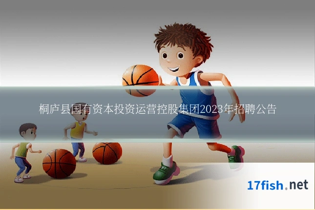 桐庐县国有资本投资运营控股集团2023年招聘公告