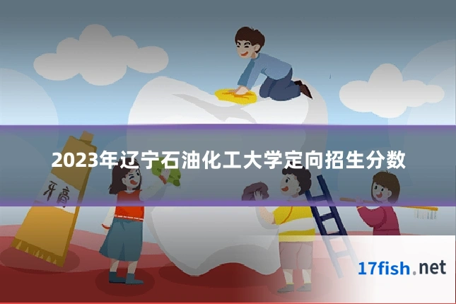 2023年辽宁石油化工大学定向招生分数
