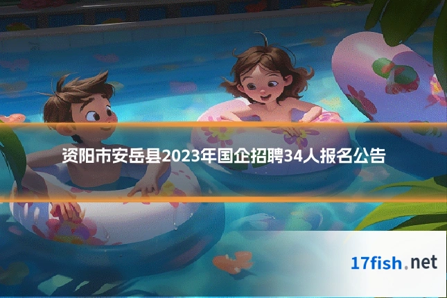 资阳市安岳县2023年国企招聘34人报名公告