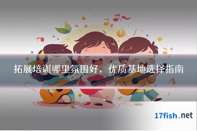 拓展培训哪里氛围好，优质基地选择指南