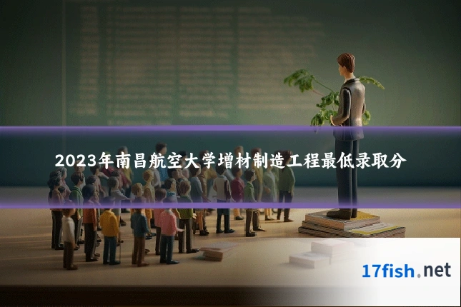 2023年南昌航空大学增材制造工程最低录取分