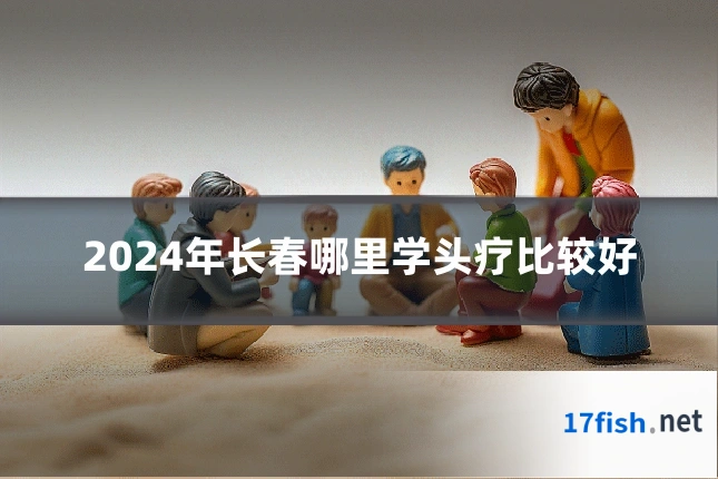 2024年长春哪里学头疗比较好