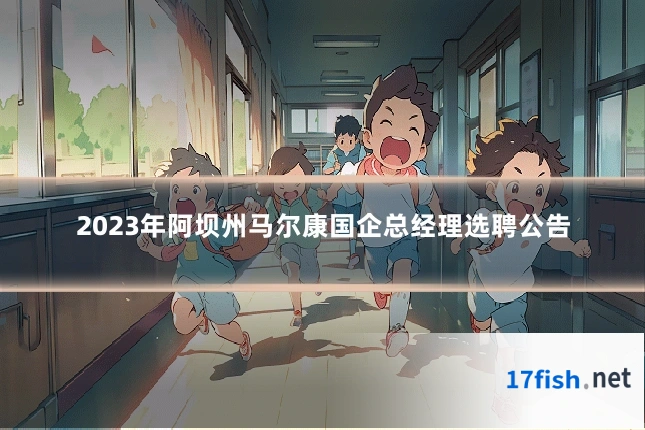 2023年阿坝州马尔康国企总经理选聘公告