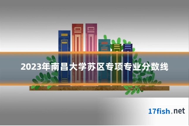 2023年南昌大学苏区专项专业分数线