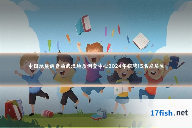 中国地质调查局武汉地质调查中心2024年招聘15名应届生