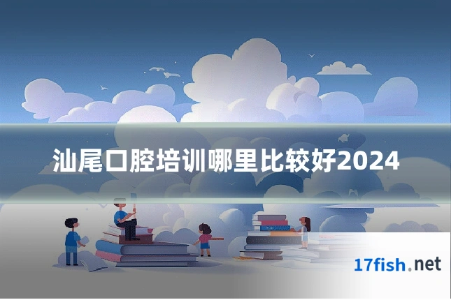 汕尾口腔培训哪里比较好2024
