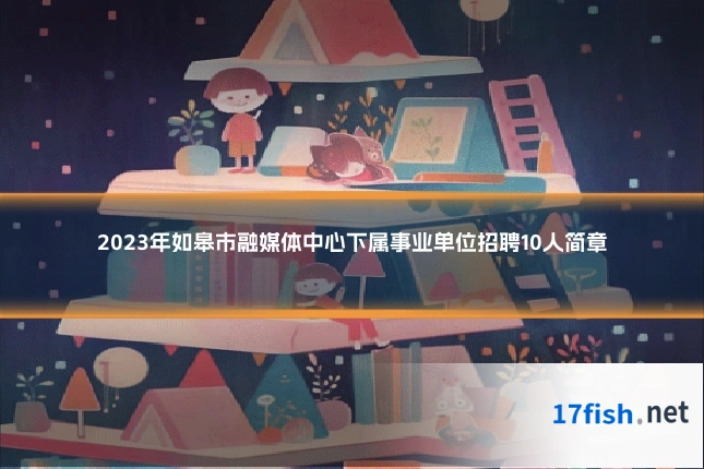 2023年如皋市融媒体中心下属事业单位招聘10人简章