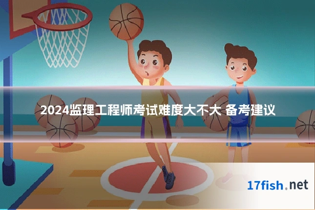 2024监理工程师考试难度大不大 备考建议