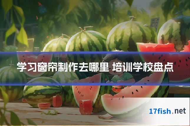 学习窗帘制作去哪里 培训学校盘点